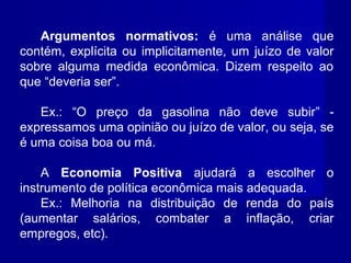 Argumentos normativos: é uma análise que
contém, explícita ou implicitamente, um juízo de valor
sobre alguma medida econômica. Dizem respeito ao
que “deveria ser”.
Ex.: “O preço da gasolina não deve subir” -
expressamos uma opinião ou juízo de valor, ou seja, se
é uma coisa boa ou má.
A Economia Positiva ajudará a escolher o
instrumento de política econômica mais adequada.
Ex.: Melhoria na distribuição de renda do país
(aumentar salários, combater a inflação, criar
empregos, etc).
 