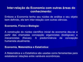 Inter-relação da Economia com outras áreas do
conhecimento:
Embora a Economia tenha seu núcleo de análise e seu objeto
bem definido, ela tem inter-relação com outras ciências.
Economia, Física e Biologia:
A construção do núcleo científico inicial da economia deu-se a
partir das chamadas concepção organicistas (biológicas) e
mecanicistas (físicas). A predominância da concepção
humanista atualmente.
Economia, Matemática e Estatística:
A Matemática e a Estatística são usadas como ferramentas para
estabelecer relações entre variáveis econômicas.
 