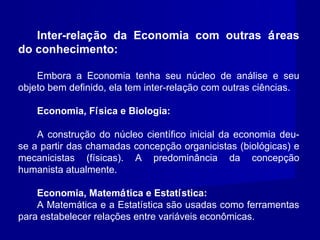 Inter-relação da Economia com outras áreas
do conhecimento:
Embora a Economia tenha seu núcleo de análise e seu
objeto bem definido, ela tem inter-relação com outras ciências.
Economia, Física e Biologia:
A construção do núcleo científico inicial da economia deu-
se a partir das chamadas concepção organicistas (biológicas) e
mecanicistas (físicas). A predominância da concepção
humanista atualmente.
Economia, Matemática e Estatística:
A Matemática e a Estatística são usadas como ferramentas
para estabelecer relações entre variáveis econômicas.
 