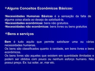 Alguns Conceitos Econômicos Básicos:
•Necessidades Humanas Básicas é a sensação da falta de
alguma coisa aliada ao desejo de satisfazê-la.
•Necessidades econômicas: bens não gratuitos.
•Necessidades não econômicas: bens livres ou bens gratuitos
Bem é tudo aquilo que permite satisfazer uma ou várias
necessidades humanas.
Os bens são classificados quanto à raridade, em bens livres e bens
econômicos.
Os bens livres são aqueles que existem em quantidade ilimitadas e
podem ser obtidos com pouco ou nenhum esforço humano. Não
possui preço. Ex: luz solar, ar, mar etc.
Bens e serviços
 