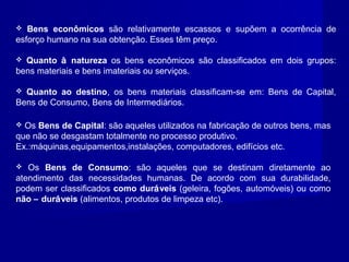  Bens econômicos são relativamente escassos e supõem a ocorrência de
esforço humano na sua obtenção. Esses têm preço.
 Quanto à natureza os bens econômicos são classificados em dois grupos:
bens materiais e bens imateriais ou serviços.
 Quanto ao destino, os bens materiais classificam-se em: Bens de Capital,
Bens de Consumo, Bens de Intermediários.
 Os Bens de Capital: são aqueles utilizados na fabricação de outros bens, mas
que não se desgastam totalmente no processo produtivo.
Ex.:máquinas,equipamentos,instalações, computadores, edifícios etc.
 Os Bens de Consumo: são aqueles que se destinam diretamente ao
atendimento das necessidades humanas. De acordo com sua durabilidade,
podem ser classificados como duráveis (geleira, fogões, automóveis) ou como
não – duráveis (alimentos, produtos de limpeza etc).
 