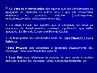  Os Bens de Intermediários: são aqueles que são transformados ou
agregados na produção de outros bens e que são consumidos
totalmente no processo produtivo (matérias-primas,
fertilizantes,borracha, vidro,componentes etc).
 Os Bens Finais: são aqueles que já passaram por todos os
processos de transformações possíveis, significando que estão
acabados. Ex: Bens de Consumo e Bens de Capital.
 Os bens podem ser classificados ainda em Bens Privados e Bens
Públicos.
Bens Privados são produzidos e possuídos privativamente. Ex.
Automóvel, rádio, aparelho de televisão etc.
 Bens Públicos referem-se ao conjunto de bens gerais fornecidos
pelo setor público. Ex: educação, justiça, segurança, transporte, etc.
 