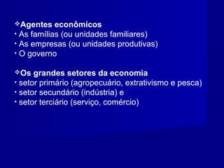 Agentes econômicos
• As famílias (ou unidades familiares)
• As empresas (ou unidades produtivas)
• O governo
Os grandes setores da economia
• setor primário (agropecuário, extrativismo e pesca)
• setor secundário (indústria) e
• setor terciário (serviço, comércio)
 
