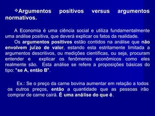 Argumentos positivos versus argumentos
normativos.
A Economia é uma ciência social e utiliza fundamentalmente
uma análise positiva, que deverá explicar os fatos da realidade.
Os argumentos positivos estão contidos na análise que não
envolvem juízo de valor, estando esta estritamente limitada a
argumentos descritivos, ou medições científicas, ou seja, procuram
entender e explicar os fenômenos econômicos como eles
realmente são. Esta análise se refere a proposições básicas do
tipo: “se A, então B”.
Ex.: Se o preço da carne bovina aumentar em relação a todos
os outros preços, então a quantidade que as pessoas irão
comprar de carne cairá. É uma análise do que é.
 