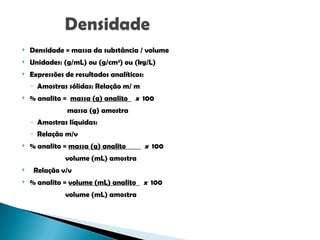  Densidade = massa da substância / volume
 Unidades: (g/mL) ou (g/cm3
) ou (kg/L)
 Expressões de resultados analíticos:
◦ Amostras sólidas: Relação m/ m
 % analito = massa (g) analito x 100
massa (g) amostra
◦ Amostras líquidas:
◦ Relação m/v
 % analito = massa (g) analito x 100
volume (mL) amostra
 Relação v/v
 % analito = volume (mL) analito x 100
volume (mL) amostra
 