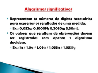 Representam os números de dígitos necessários
para expressar os resultados de uma medida.
◦ Ex.: 0,032g; 0,1000N; 0,2080g; 3,50mL
 Os valores que resultam de observações devem
ser registrados com apenas 1 algarismo
duvidoso.
◦ Ex.: 1g ≠ 1,0g ≠ 1,05g ≠ 1,053g ≠ 1,0539g
 
