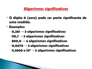  O dígito 0 (zero) pode ser parte significante de
uma medida.
 Exemplos:
◦ 0,261  3 algarismos significativos
◦ 90,7  3 algarismos significativos
◦ 800,0  4 algarismos significativos
◦ 0,0670  3 algarismos significativos
◦ 9,3660 x 105
 5 algarismos significativos
 