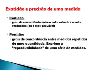  Exatidão:
◦ grau de concordância entre o valor achado e o valor
verdadeiro (ou o mais provável)
 Precisão:
◦ grau de concordância entre medidas repetidas
de uma quantidade. Exprime a
“reprodutibilidade” de uma série de medidas.
 