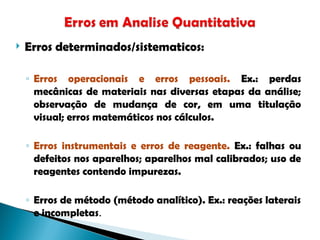  Erros determinados/sistematicos:
◦ Erros operacionais e erros pessoais. Ex.: perdas
mecânicas de materiais nas diversas etapas da análise;
observação de mudança de cor, em uma titulação
visual; erros matemáticos nos cálculos.
◦ Erros instrumentais e erros de reagente. Ex.: falhas ou
defeitos nos aparelhos; aparelhos mal calibrados; uso de
reagentes contendo impurezas.
◦ Erros de método (método analítico). Ex.: reações laterais
e incompletas.
 