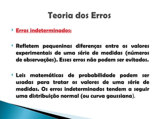  Erros indeterminados:
 Refletem pequeninas diferenças entre os valores
experimentais de uma série de medidas (números
de observações). Esses erros não podem ser evitados.
 Leis matemáticas de probabilidade podem ser
usadas para tratar os valores de uma série de
medidas. Os erros indeterminados tendem a seguir
uma distribuição normal (ou curva gaussiana).
 