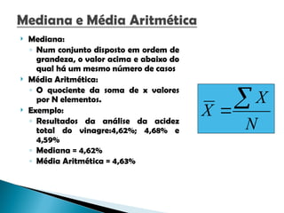  Mediana:
◦ Num conjunto disposto em ordem de
grandeza, o valor acima e abaixo do
qual há um mesmo número de casos
 Média Aritmética:
◦ O quociente da soma de x valores
por N elementos.
 Exemplo:
◦ Resultados da análise da acidez
total do vinagre:4,62%; 4,68% e
4,59%
◦ Mediana = 4,62%
◦ Média Aritmética = 4,63%
N
X
X


 