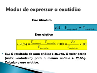 100
100
(%) x
V
EA
x
V
V
V
ER
verdadeiro
verdadeiro
verdadeiro
observado



Erro Absoluto
Erro relativo
 Ex.: O resultado de uma análise é 36,97g. O valor aceito
(valor verdadeiro) para a mesma análise é 37,06g.
Calcular o erro relativo.
verdadeiro
observado V
V
EA 

 