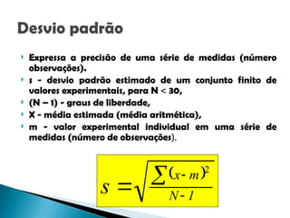  Expressa a precisão de uma série de medidas (número
observações).
 s - desvio padrão estimado de um conjunto finito de
valores experimentais, para N  30,
 (N – 1) - graus de liberdade,
 X - média estimada (média aritmética),
 m - valor experimental individual em uma série de
medidas (número de observações).
 
1
N
m
x
s 



2
 