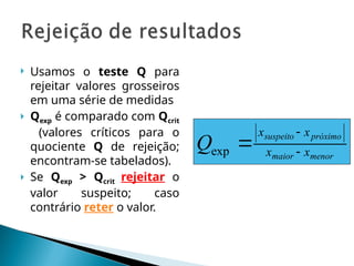  Usamos o teste Q para
rejeitar valores grosseiros
em uma série de medidas
 Qexp é comparado com Qcrit
(valores críticos para o
quociente Q de rejeição;
encontram-se tabelados).
 Se Qexp > Qcrit rejeitar o
valor suspeito; caso
contrário reter o valor.
menor
maior
próximo
suspeito
x
x
x
x
Q 


exp
 