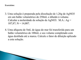 Exercícios:
3. Uma solução é preparada pela dissolução de 1,26g de AgNO3
em um balão volumétrico de 250mL e diluído à volume.
Calcular a molaridade da solução de AgNO3. M.A.: Ag =
107,87; N = 14,007.
4. Uma alíquota de 5mL de água do mar foi transferida para um
balão volumétrico de 100mL e seu volume completado com
água destilada até a marca. Calcule o fator de diluição aplicado
a esta solução.
 