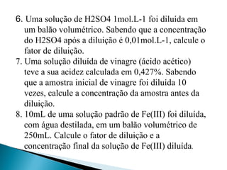 6. Uma solução de H2SO4 1mol.L-1 foi diluída em
um balão volumétrico. Sabendo que a concentração
do H2SO4 após a diluição é 0,01mol.L-1, calcule o
fator de diluição.
7. Uma solução diluída de vinagre (ácido acético)
teve a sua acidez calculada em 0,427%. Sabendo
que a amostra inicial de vinagre foi diluída 10
vezes, calcule a concentração da amostra antes da
diluição.
8. 10mL de uma solução padrão de Fe(III) foi diluída,
com água destilada, em um balão volumétrico de
250mL. Calcule o fator de diluição e a
concentração final da solução de Fe(III) diluída.
 
