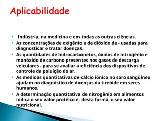  Indústria, na medicina e em todas as outras ciências.
 As concentrações de oxigênio e de dióxido de - usadas para
diagnosticar e tratar doenças.
 As quantidades de hidrocarbonetos, óxidos de nitrogênio e
monóxido de carbono presentes nos gases de descarga
veiculares - para se avaliar a eficiência dos dispositivos de
controle da poluição do ar.
 As medidas quantitativas de cálcio iônico no soro sangüíneo
ajudam no diagnóstico de doenças da tireóide em seres
humanos.
 A determinação quantitativa de nitrogênio em alimentos
indica o seu valor protéico e, desta forma, o seu valor
nutricional.
 