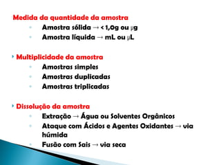 
Medida da quantidade da amostra
◦ Amostra sólida  < 1,0g ou µg
◦ Amostra líquida  mL ou µL
 Multiplicidade da amostra
◦ Amostras simples
◦ Amostras duplicadas
◦ Amostras triplicadas
 Dissolução da amostra
◦ Extração  Água ou Solventes Orgânicos
◦ Ataque com Ácidos e Agentes Oxidantes  via
húmida
◦ Fusão com Sais  via seca
 