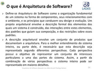 16	
  
O	
  que	
  é	
  Arquitetura	
  de	
  So-ware?	
  
Ø  Deﬁne-­‐se	
   Arquitetura	
   de	
   SoAware	
   como	
   a	
   organização	
   fundamental	
  
de	
  um	
  sistema	
  na	
  forma	
  de	
  componentes,	
  seus	
  relacionamentos	
  com	
  
o	
  ambiente,	
  e	
  os	
  princípios	
  que	
  conduzem	
  seu	
  design	
  e	
  evolução.	
  Um	
  
projeto	
   arquitetural	
   envolve	
   a	
   descrição	
   formal	
   dos	
   elementos	
   dos	
  
quais	
  um	
  sistema	
  é	
  construído,	
  das	
  interações	
  entre	
  estes	
  elementos,	
  
dos	
  padrões	
  que	
  guiam	
  sua	
  composição,	
  e	
  das	
  restrições	
  sobre	
  esses	
  
padrões. 	
  	
  	
  
Ø  A	
   descrição	
   arquitetural	
   envolve	
   um	
   conjunto	
   de	
   produtos	
   que	
  
documentam	
  a	
  arquitetura.	
  Para	
  o	
  melhor	
  entendimento	
  do	
  sistema	
  
inteiro,	
   ou	
   parte	
   dele,	
   é	
   necessário	
   que	
   esta	
   descrição	
   seja	
  
representada	
   segundo	
   diferentes	
   perspechvas.	
   Cada	
   perspechva	
  
possui	
   o	
   objehvo	
   de	
   representar	
   um	
   conjunto	
   de	
   interesses	
  
parhculares	
   a	
   uma	
   das	
   partes	
   do	
   sistema.	
   Assim,	
   a	
   parhr	
   da	
  
combinação	
   de	
   várias	
   perspechvas	
   o	
   sistema	
   inteiro	
   pode	
   ser	
  
representado	
  em	
  maiores	
  detalhes.	
  
Arquitetura	
  de	
  SoAware	
  (baseado	
  nos	
  slides	
  do	
  profr	
  Rodrigo	
  Quites)	
  
 