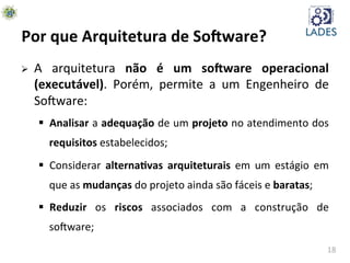 18	
  
Por	
  que	
  Arquitetura	
  de	
  So-ware?	
  
Ø  A	
   arquitetura	
   não	
   é	
   um	
   so-ware	
   operacional	
  
(executável).	
   Porém,	
   permite	
   a	
   um	
   Engenheiro	
   de	
  
SoAware:	
  
§  Analisar	
  a	
  adequação	
  de	
  um	
  projeto	
  no	
  atendimento	
  dos	
  
requisitos	
  estabelecidos;	
  
§  Considerar	
   alternaKvas	
   arquiteturais	
   em	
   um	
   estágio	
   em	
  
que	
  as	
  mudanças	
  do	
  projeto	
  ainda	
  são	
  fáceis	
  e	
  baratas;	
  
§  Reduzir	
   os	
   riscos	
   associados	
   com	
   a	
   construção	
   de	
  
soAware;	
  
 