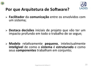 20	
  
Por	
  que	
  Arquitetura	
  de	
  So-ware?	
  
Ø  Facilitador	
  da	
  comunicação	
  entre	
  os	
  envolvidos	
  com	
  
um	
  sistema;	
  
Ø  Destaca	
  decisões	
  iniciais	
  de	
  projeto	
  que	
  vão	
  ter	
  um	
  
impacto	
  profundo	
  em	
  todo	
  o	
  trabalho	
  de	
  se	
  segue;	
  
Ø  Modelo	
   relahvamente	
   pequeno,	
   intelectualmente	
  
inteligível	
  de	
  como	
  o	
  sistema	
  é	
  estruturado	
  e	
  como	
  
seus	
  componentes	
  trabalham	
  em	
  conjunto;	
  
Engenharia	
  de	
  SoAwre	
  II	
  
 
