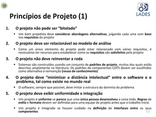 22	
  
Princípios	
  de	
  Projeto	
  (1)	
  
1.  O	
  projeto	
  não	
  pode	
  ser	
  “bitolado”	
  
§  Um	
  bom	
  projehsta	
  deve	
  considerar	
  abordagens	
  alternaKvas,	
  julgando	
  cada	
  uma	
  com	
  base	
  
nos	
  requisitos	
  do	
  projeto	
  	
  	
  	
  
2.  O	
  projeto	
  deve	
  ser	
  relacionável	
  ao	
  modelo	
  de	
  análise	
  
§  Como	
   um	
   único	
   elemento	
   do	
   projeto	
   pode	
   estar	
   relacionado	
   com	
   vários	
   requisitos,	
   é	
  
necessários	
  ter	
  recursos	
  para	
  estabelecer	
  como	
  os	
  requisitos	
  são	
  saKsfeitos	
  pelo	
  projeto	
  
3.  O	
  projeto	
  não	
  deve	
  reinventar	
  a	
  roda	
  
§  Sistemas	
  são	
  construídos	
  usando	
  um	
  conjunto	
  de	
  padrões	
  de	
  projeto,	
  muitos	
  dos	
  quais	
  estão	
  
descritos	
  amplamente	
  na	
  literatura.	
  Os	
  padrões	
  de	
  componentes	
  COTS	
  devem	
  ser	
  escolhidos	
  
como	
  alternahva	
  à	
  reinvenção	
  (reuso	
  de	
  conhecimento)	
  
4.  O	
   projeto	
   deve	
   “minimizar	
   a	
   distância	
   intelectual”	
   entre	
   o	
   so-ware	
   e	
   o	
  
problema,	
  tal	
  como	
  existe	
  no	
  mundo	
  real	
  
§  O	
  soAware,	
  sempre	
  que	
  possível,	
  deve	
  imitar	
  a	
  estrutura	
  do	
  domínio	
  do	
  problema	
  
5.  O	
  projeto	
  deve	
  exibir	
  uniformidade	
  e	
  integração	
  
§  Um	
  projeto	
  é	
  uniforme	
  se	
  parece	
  que	
  uma	
  única	
  pessoa	
  desenvolveu	
  a	
  coisa	
  toda.	
  Regras	
  de	
  
esKlo	
  e	
  formato	
  devem	
  ser	
  deﬁnidas	
  para	
  uma	
  equipe	
  de	
  projeto	
  antes	
  que	
  o	
  trabalho	
  inicie.	
  
§  Um	
   projeto	
   é	
   integrado	
   se	
   houver	
   cuidado	
   na	
   deﬁnição	
   de	
   interfaces	
   entre	
   os	
   seus	
  
componentes	
  
 