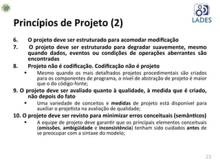 23	
  
Princípios	
  de	
  Projeto	
  (2)	
  
6.	
   	
  O	
  projeto	
  deve	
  ser	
  estruturado	
  para	
  acomodar	
  modiﬁcação	
  
7.	
   	
   O	
   projeto	
   deve	
   ser	
   estruturado	
   para	
   degradar	
   suavemente,	
   mesmo	
  
quando	
   dados,	
   eventos	
   ou	
   condições	
   de	
   operações	
   aberrantes	
   são	
  
encontradas	
  
8.	
   	
  Projeto	
  não	
  é	
  codiﬁcação.	
  Codiﬁcação	
  não	
  é	
  projeto	
  
§  Mesmo	
   quando	
   os	
   mais	
   detalhados	
   projetos	
   procedimentais	
   são	
   criados	
  
para	
  os	
  componentes	
  de	
  programa,	
  o	
  nível	
  de	
  abstração	
  de	
  projeto	
  é	
  maior	
  
que	
  o	
  do	
  código-­‐fonte;	
  
9.	
  O	
  projeto	
  deve	
  ser	
  avaliado	
  quanto	
  à	
  qualidade,	
  à	
  medida	
  que	
  é	
  criado,	
  
não	
  depois	
  do	
  fato	
  
§  Uma	
   variedade	
   de	
   conceitos	
   e	
   medidas	
   de	
   projeto	
   está	
   disponível	
   para	
  
auxiliar	
  o	
  projehsta	
  na	
  avaliação	
  de	
  qualidade;	
  
10.	
  O	
  projeto	
  deve	
  ser	
  revisto	
  para	
  minimizar	
  erros	
  conceituais	
  (semânKcos)	
  
§  A	
  equipe	
  de	
  projeto	
  deve	
  garanhr	
  que	
  os	
  principais	
  elementos	
  conceituais	
  
(omissões,	
  ambigüidade	
  e	
  inconsistência)	
  tenham	
  sido	
  cuidados	
  antes	
  de	
  
se	
  preocupar	
  com	
  a	
  sintaxe	
  do	
  modelo;	
  
 