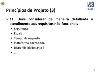 24	
  
Princípios	
  de	
  Projeto	
  (3)	
  
Ø  11.	
   Deve	
   considerar	
   de	
   maneira	
   detalhada	
   o	
  
atendimento	
  aos	
  requisitos	
  não-­‐funcionais	
  
§  Segurança	
  
§  Escala	
  
§  Tempo	
  de	
  resposta	
  
§  Plataforma	
  operacional	
  
§  Disponibilidade:	
  24	
  x	
  7	
  
§  ...	
  
 