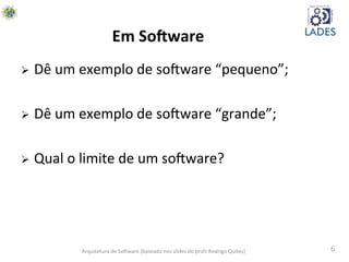 6	
  
Em	
  So-ware	
  
Ø  Dê	
  um	
  exemplo	
  de	
  soAware	
  “pequeno”;	
  
Ø  Dê	
  um	
  exemplo	
  de	
  soAware	
  “grande”;	
  
Ø  Qual	
  o	
  limite	
  de	
  um	
  soAware?	
  
Arquitetura	
  de	
  SoAware	
  (baseado	
  nos	
  slides	
  do	
  profr	
  Rodrigo	
  Quites)	
  
 