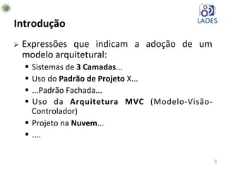 8	
  
Introdução	
  
Ø  Expressões	
   que	
   indicam	
   a	
   adoção	
   de	
   um	
  
modelo	
  arquitetural:	
  
§  Sistemas	
  de	
  3	
  Camadas...	
  
§  Uso	
  do	
  Padrão	
  de	
  Projeto	
  X...	
  
§  ...Padrão	
  Fachada...	
  
§  Uso	
   da	
   Arquitetura	
   MVC	
   (Modelo-­‐Visão-­‐
Controlador)	
  
§  Projeto	
  na	
  Nuvem...	
  
§  ....	
  
 