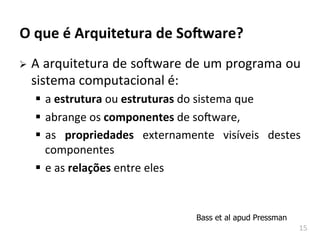 15	
  
O	
  que	
  é	
  Arquitetura	
  de	
  So-ware?	
  
Ø A	
  arquitetura	
  de	
  soAware	
  de	
  um	
  programa	
  ou	
  
sistema	
  computacional	
  é:	
  
§ a	
  estrutura	
  ou	
  estruturas	
  do	
  sistema	
  que	
  
§ abrange	
  os	
  componentes	
  de	
  soAware,	
  
§ as	
   propriedades	
   externamente	
   visíveis	
   destes	
  
componentes	
  	
  
§ e	
  as	
  relações	
  entre	
  eles	
  
Bass et al apud Pressman
 