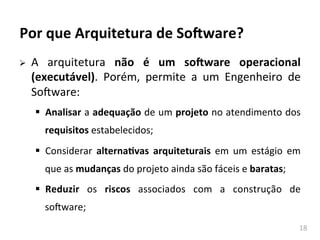 18	
  
Por	
  que	
  Arquitetura	
  de	
  So-ware?	
  
Ø A	
   arquitetura	
   não	
   é	
   um	
   so-ware	
   operacional	
  
(executável).	
   Porém,	
   permite	
   a	
   um	
   Engenheiro	
   de	
  
SoAware:	
  
§ Analisar	
  a	
  adequação	
  de	
  um	
  projeto	
  no	
  atendimento	
  dos	
  
requisitos	
  estabelecidos;	
  
§ Considerar	
   alternaKvas	
   arquiteturais	
   em	
   um	
   estágio	
   em	
  
que	
  as	
  mudanças	
  do	
  projeto	
  ainda	
  são	
  fáceis	
  e	
  baratas;	
  
§ Reduzir	
   os	
   riscos	
   associados	
   com	
   a	
   construção	
   de	
  
soAware;	
  
 