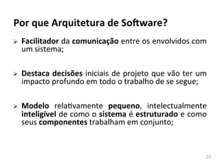 20	
  
Por	
  que	
  Arquitetura	
  de	
  So-ware?	
  
Ø Facilitador	
  da	
  comunicação	
  entre	
  os	
  envolvidos	
  com	
  
um	
  sistema;	
  
Ø Destaca	
  decisões	
  iniciais	
  de	
  projeto	
  que	
  vão	
  ter	
  um	
  
impacto	
  profundo	
  em	
  todo	
  o	
  trabalho	
  de	
  se	
  segue;	
  
Ø Modelo	
   relahvamente	
   pequeno,	
   intelectualmente	
  
inteligível	
  de	
  como	
  o	
  sistema	
  é	
  estruturado	
  e	
  como	
  
seus	
  componentes	
  trabalham	
  em	
  conjunto;	
  
Engenharia	
  de	
  SoAwre	
  II	
  
 