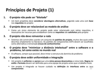 22	
  
Princípios	
  de	
  Projeto	
  (1)	
  
1. O	
  projeto	
  não	
  pode	
  ser	
  “bitolado”	
  
§ Um	
  bom	
  projehsta	
  deve	
  considerar	
  abordagens	
  alternaKvas,	
  julgando	
  cada	
  uma	
  com	
  base	
  
nos	
  requisitos	
  do	
  projeto	
  	
  	
  	
  
2. O	
  projeto	
  deve	
  ser	
  relacionável	
  ao	
  modelo	
  de	
  análise	
  
§ Como	
   um	
   único	
   elemento	
   do	
   projeto	
   pode	
   estar	
   relacionado	
   com	
   vários	
   requisitos,	
   é	
  
necessários	
  ter	
  recursos	
  para	
  estabelecer	
  como	
  os	
  requisitos	
  são	
  saKsfeitos	
  pelo	
  projeto	
  
3. O	
  projeto	
  não	
  deve	
  reinventar	
  a	
  roda	
  
§ Sistemas	
  são	
  construídos	
  usando	
  um	
  conjunto	
  de	
  padrões	
  de	
  projeto,	
  muitos	
  dos	
  quais	
  estão	
  
descritos	
  amplamente	
  na	
  literatura.	
  Os	
  padrões	
  de	
  componentes	
  COTS	
  devem	
  ser	
  escolhidos	
  
como	
  alternahva	
  à	
  reinvenção	
  (reuso	
  de	
  conhecimento)	
  
4. O	
   projeto	
   deve	
   “minimizar	
   a	
   distância	
   intelectual”	
   entre	
   o	
   so-ware	
   e	
   o	
  
problema,	
  tal	
  como	
  existe	
  no	
  mundo	
  real	
  
§ O	
  soAware,	
  sempre	
  que	
  possível,	
  deve	
  imitar	
  a	
  estrutura	
  do	
  domínio	
  do	
  problema	
  
5. O	
  projeto	
  deve	
  exibir	
  uniformidade	
  e	
  integração	
  
§ Um	
  projeto	
  é	
  uniforme	
  se	
  parece	
  que	
  uma	
  única	
  pessoa	
  desenvolveu	
  a	
  coisa	
  toda.	
  Regras	
  de	
  
esKlo	
  e	
  formato	
  devem	
  ser	
  deﬁnidas	
  para	
  uma	
  equipe	
  de	
  projeto	
  antes	
  que	
  o	
  trabalho	
  inicie.	
  
§ Um	
   projeto	
   é	
   integrado	
   se	
   houver	
   cuidado	
   na	
   deﬁnição	
   de	
   interfaces	
   entre	
   os	
   seus	
  
componentes	
  
 
