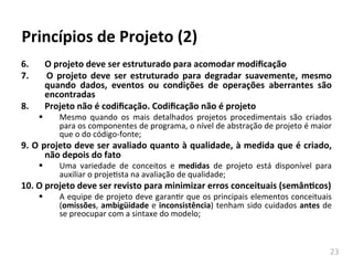 23	
  
Princípios	
  de	
  Projeto	
  (2)	
  
6.	
   	
  O	
  projeto	
  deve	
  ser	
  estruturado	
  para	
  acomodar	
  modiﬁcação	
  
7.	
   	
   O	
   projeto	
   deve	
   ser	
   estruturado	
   para	
   degradar	
   suavemente,	
   mesmo	
  
quando	
   dados,	
   eventos	
   ou	
   condições	
   de	
   operações	
   aberrantes	
   são	
  
encontradas	
  
8.	
   	
  Projeto	
  não	
  é	
  codiﬁcação.	
  Codiﬁcação	
  não	
  é	
  projeto	
  
§ Mesmo	
   quando	
   os	
   mais	
   detalhados	
   projetos	
   procedimentais	
   são	
   criados	
  
para	
  os	
  componentes	
  de	
  programa,	
  o	
  nível	
  de	
  abstração	
  de	
  projeto	
  é	
  maior	
  
que	
  o	
  do	
  código-­‐fonte;	
  
9.	
  O	
  projeto	
  deve	
  ser	
  avaliado	
  quanto	
  à	
  qualidade,	
  à	
  medida	
  que	
  é	
  criado,	
  
não	
  depois	
  do	
  fato	
  
§ Uma	
   variedade	
   de	
   conceitos	
   e	
   medidas	
   de	
   projeto	
   está	
   disponível	
   para	
  
auxiliar	
  o	
  projehsta	
  na	
  avaliação	
  de	
  qualidade;	
  
10.	
  O	
  projeto	
  deve	
  ser	
  revisto	
  para	
  minimizar	
  erros	
  conceituais	
  (semânKcos)	
  
§ A	
  equipe	
  de	
  projeto	
  deve	
  garanhr	
  que	
  os	
  principais	
  elementos	
  conceituais	
  
(omissões,	
  ambigüidade	
  e	
  inconsistência)	
  tenham	
  sido	
  cuidados	
  antes	
  de	
  
se	
  preocupar	
  com	
  a	
  sintaxe	
  do	
  modelo;	
  
 