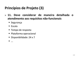 24	
  
Princípios	
  de	
  Projeto	
  (3)	
  
Ø 11.	
   Deve	
   considerar	
   de	
   maneira	
   detalhada	
   o	
  
atendimento	
  aos	
  requisitos	
  não-­‐funcionais	
  
§ Segurança	
  
§ Escala	
  
§ Tempo	
  de	
  resposta	
  
§ Plataforma	
  operacional	
  
§ Disponibilidade:	
  24	
  x	
  7	
  
§ ...	
  
 