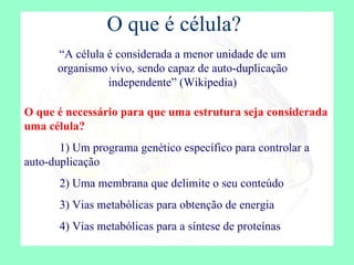 O que é célula? “ A célula é considerada a menor unidade de um organismo vivo, sendo capaz de auto-duplicação independente” (Wikipedia) O que é necessário para que uma estrutura seja considerada uma célula? 1) Um programa genético específico para controlar a auto-duplicação 2) Uma membrana que delimite o seu conteúdo 3) Vias metabólicas para obtenção de energia 4) Vias metabólicas para a síntese de proteínas 