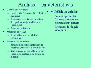 Archaea - características O DNA em Archaea: Geralmente é circular (semelhate a Bactéria) Pode estar associado a proteínas do tipo histona (semelhante a eucariotos) Presença de íntrons Produção de RNA: Assemelha-se a de células eucarióticas Produção de proteínas: Ribossomos semelhantes aos de bactérias (resistente a antibióticos) Síntese protéica semelhante a de eucariotos (inibida pela toxina da difteria) Mobilidade celular: Podem apresentar flagelos mesmo nas espécies sem parede Estrutura do flagelo incomum 