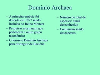 Domínio Archaea Número de total de espécies: ainda desconhecido Continuam sendo descobertas A primeira espécie foi descrita em 1977 sendo incluída no Reino Monera Pesquisas mostraram que pertencem a outro grupo taxonômico Criou-se o Domínio Archaea para distinguir de Bactéria 