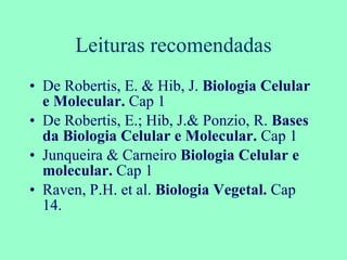 Leituras recomendadas De Robertis, E. & Hib, J.  Biologia Celular e Molecular.  Cap 1 De Robertis, E.; Hib, J.& Ponzio, R.  Bases da Biologia Celular e Molecular.  Cap 1 Junqueira & Carneiro  Biologia Celular e molecular.  Cap 1 Raven, P.H. et al.  Biologia Vegetal.  Cap 14.  