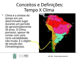 Conceitos e Definições:
Tempo X Clima
• Clima é a síntese do
tempo em um
determinado lugar
durante um período
de aproximadamente
30 anos. O Clima,
portanto, apesar de
contar com uma
certa variabilidade,
não muda. É o objeto
de estudo dos
Climatologistas.
LEB 306 – Meteorologia Agrícola
 