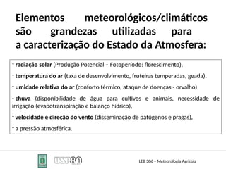 Elementos meteorológicos/climáticos
são grandezas utilizadas para
a caracterização do Estado da Atmosfera:
- radiação solar (Produção Potencial – Fotoperíodo: florescimento),
- temperatura do ar (taxa de desenvolvimento, fruteiras temperadas, geada),
- umidade relativa do ar (conforto térmico, ataque de doenças - orvalho)
LEB 306 – Meteorologia Agrícola
- chuva (disponibilidade de água para cultivos e animais, necessidade de
irrigação (evapotranspiração e balanço hídrico),
- velocidade e direção do vento (disseminação de patógenos e pragas),
- a pressão atmosférica.
 