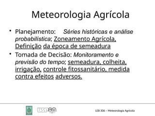 Meteorologia Agrícola
LEB 306 – Meteorologia Agrícola
• Planejamento: Séries históricas e análise
probabilística; Zoneamento Agrícola,
Definição da época de semeadura
• Tomada de Decisão: Monitoramento e
previsão do tempo; semeadura, colheita,
irrigação, controle fitossanitário, medida
contra efeitos adversos.
 