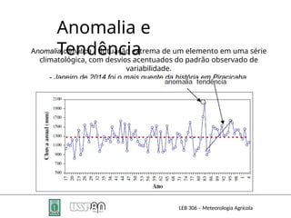 Anomalia e
Tendência
Anomalia climática - flutuação extrema de um elemento em uma série
climatológica, com desvios acentuados do padrão observado de
variabilidade.
- Janeiro de 2014 foi o mais quente da história em Piracicaba.
LEB 306 – Meteorologia Agrícola
 