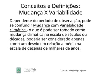 Conceitos e Definições:
Mudança X Variabilidade
LEB 306 – Meteorologia Agrícola
Dependente do período de observação, pode-
se confundir Mudança com Variabilidade
climática - o que é pode ser tomado como
mudança climática na escala de séculos ou
décadas, poderia ser considerado apenas
como um desvio em relação a média na
escala de dezenas de milhares de anos.
 