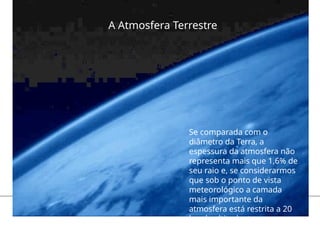 A Atmosfera Terrestre
Se comparada com o
diâmetro da Terra, a
espessura da atmosfera não
representa mais que 1,6% de
seu raio e, se considerarmos
que sob o ponto de vista
meteorológico a camada
mais importante da
atmosfera está restrita a 20
km de altitude, teremos que
essa espessura é menos de
 