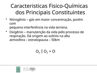 Caracteristicas Fisico-Químicas
dos Principais Constituintes
• Nitrogênio – gás em maior concentração, porém
com
pequena interferência na vida terrena.
• Oxigênio – manutenção da vida pelo processo de
respiração. Dá origem ao ozônio na alta
atmosfera – estratopausa – 50km
O3  O2 + O-
 