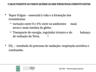 CARACTERISTICAS FISICO-QUÍMICAS DOS PRINCIPAIS CONSTITUINTES
LEB 306 – Meteorologia Agrícola
• Vapor d’água – essencial à vida e a formação dos
ecossistemas
– variação entre 0 e 4% entre os ambientes mais
secos e mais úmidos do globo;
– Transporte de energia, regulador térmico e do balanço
de radiação da Terra.
• CO2 – resultado do processo de oxidação: respiração aerobica e
combustão.

 