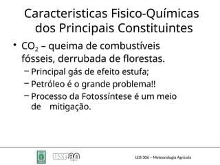 Caracteristicas Fisico-Químicas
dos Principais Constituintes
LEB 306 – Meteorologia Agrícola
• CO2 – queima de combustíveis
fósseis, derrubada de florestas.
– Principal gás de efeito estufa;
– Petróleo é o grande problema!!
– Processo da Fotossíntese é um meio
de mitigação.
 