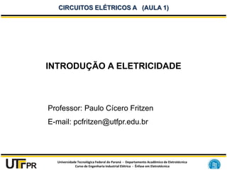 Universidade Tecnológica Federal do Paraná - Departamento Acadêmico de Eletrotécnica
Curso de Engenharia Industrial Elétrica - Ênfase em Eletrotécnica
CIRCUITOS ELÉTRICOS A (AULA 1)
INTRODUÇÃO A ELETRICIDADE
Professor: Paulo Cícero Fritzen
E-mail: pcfritzen@utfpr.edu.br
 